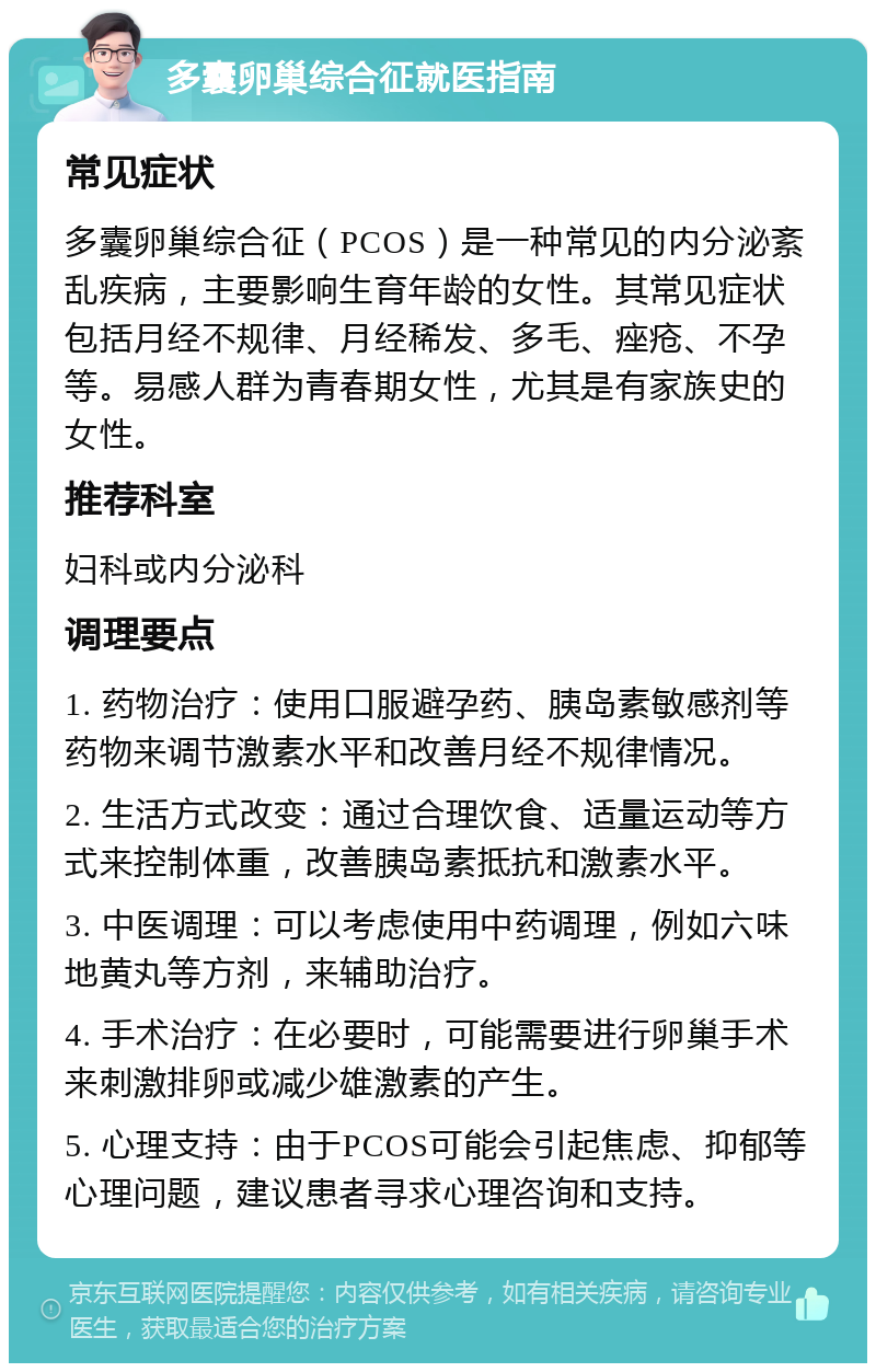 多囊卵巢综合征就医指南 常见症状 多囊卵巢综合征（PCOS）是一种常见的内分泌紊乱疾病，主要影响生育年龄的女性。其常见症状包括月经不规律、月经稀发、多毛、痤疮、不孕等。易感人群为青春期女性，尤其是有家族史的女性。 推荐科室 妇科或内分泌科 调理要点 1. 药物治疗：使用口服避孕药、胰岛素敏感剂等药物来调节激素水平和改善月经不规律情况。 2. 生活方式改变：通过合理饮食、适量运动等方式来控制体重，改善胰岛素抵抗和激素水平。 3. 中医调理：可以考虑使用中药调理，例如六味地黄丸等方剂，来辅助治疗。 4. 手术治疗：在必要时，可能需要进行卵巢手术来刺激排卵或减少雄激素的产生。 5. 心理支持：由于PCOS可能会引起焦虑、抑郁等心理问题，建议患者寻求心理咨询和支持。