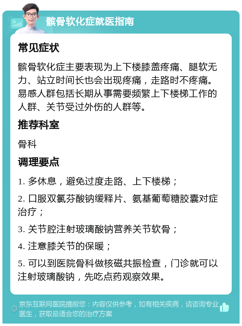 髌骨软化症就医指南 常见症状 髌骨软化症主要表现为上下楼膝盖疼痛、腿软无力、站立时间长也会出现疼痛，走路时不疼痛。易感人群包括长期从事需要频繁上下楼梯工作的人群、关节受过外伤的人群等。 推荐科室 骨科 调理要点 1. 多休息，避免过度走路、上下楼梯； 2. 口服双氯芬酸钠缓释片、氨基葡萄糖胶囊对症治疗； 3. 关节腔注射玻璃酸钠营养关节软骨； 4. 注意膝关节的保暖； 5. 可以到医院骨科做核磁共振检查，门诊就可以注射玻璃酸钠，先吃点药观察效果。