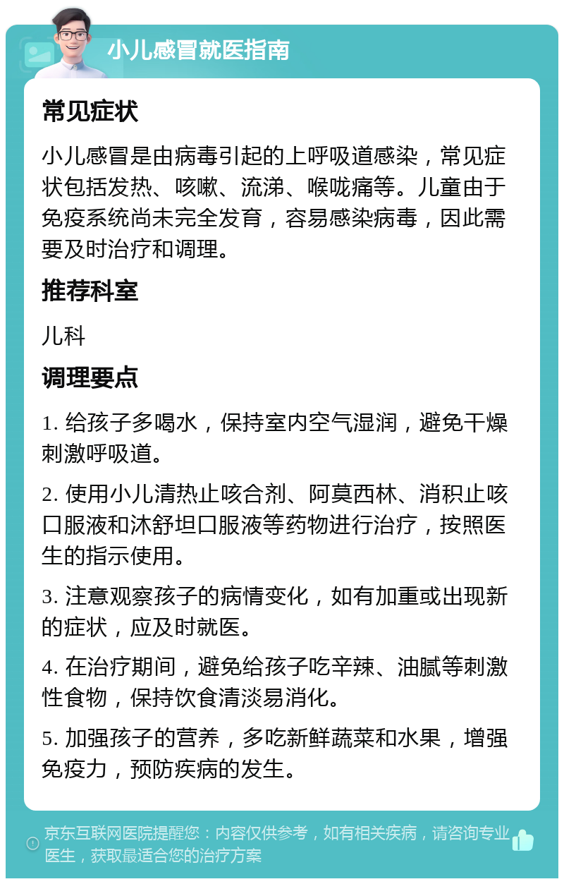 小儿感冒就医指南 常见症状 小儿感冒是由病毒引起的上呼吸道感染，常见症状包括发热、咳嗽、流涕、喉咙痛等。儿童由于免疫系统尚未完全发育，容易感染病毒，因此需要及时治疗和调理。 推荐科室 儿科 调理要点 1. 给孩子多喝水，保持室内空气湿润，避免干燥刺激呼吸道。 2. 使用小儿清热止咳合剂、阿莫西林、消积止咳口服液和沐舒坦口服液等药物进行治疗，按照医生的指示使用。 3. 注意观察孩子的病情变化，如有加重或出现新的症状，应及时就医。 4. 在治疗期间，避免给孩子吃辛辣、油腻等刺激性食物，保持饮食清淡易消化。 5. 加强孩子的营养，多吃新鲜蔬菜和水果，增强免疫力，预防疾病的发生。