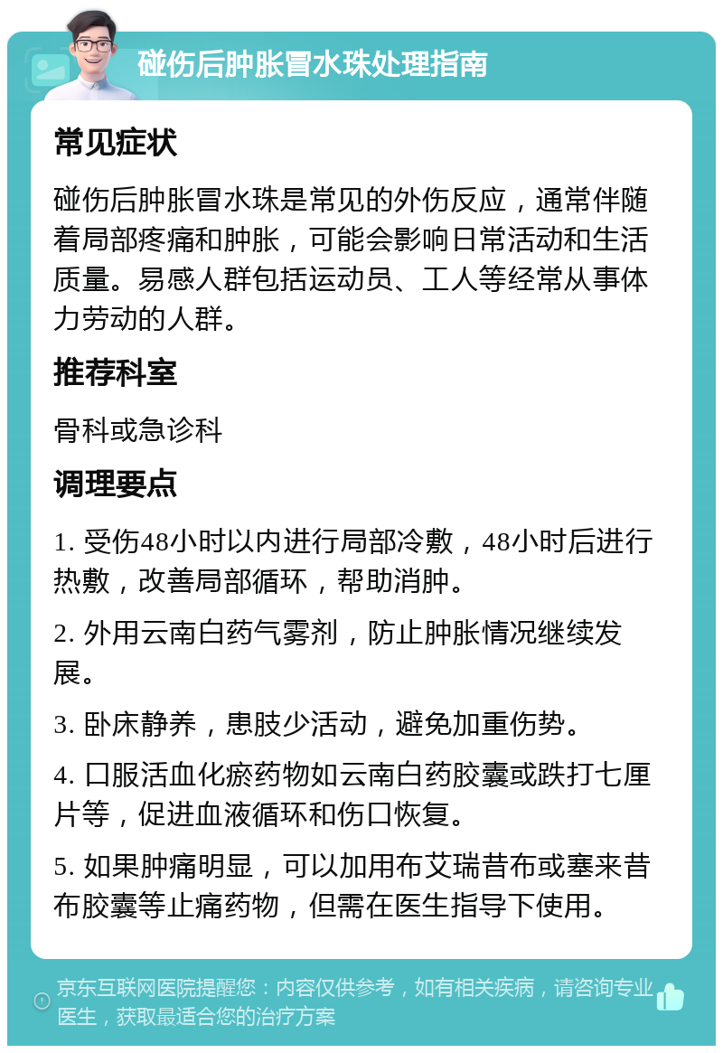 碰伤后肿胀冒水珠处理指南 常见症状 碰伤后肿胀冒水珠是常见的外伤反应，通常伴随着局部疼痛和肿胀，可能会影响日常活动和生活质量。易感人群包括运动员、工人等经常从事体力劳动的人群。 推荐科室 骨科或急诊科 调理要点 1. 受伤48小时以内进行局部冷敷，48小时后进行热敷，改善局部循环，帮助消肿。 2. 外用云南白药气雾剂，防止肿胀情况继续发展。 3. 卧床静养，患肢少活动，避免加重伤势。 4. 口服活血化瘀药物如云南白药胶囊或跌打七厘片等，促进血液循环和伤口恢复。 5. 如果肿痛明显，可以加用布艾瑞昔布或塞来昔布胶囊等止痛药物，但需在医生指导下使用。