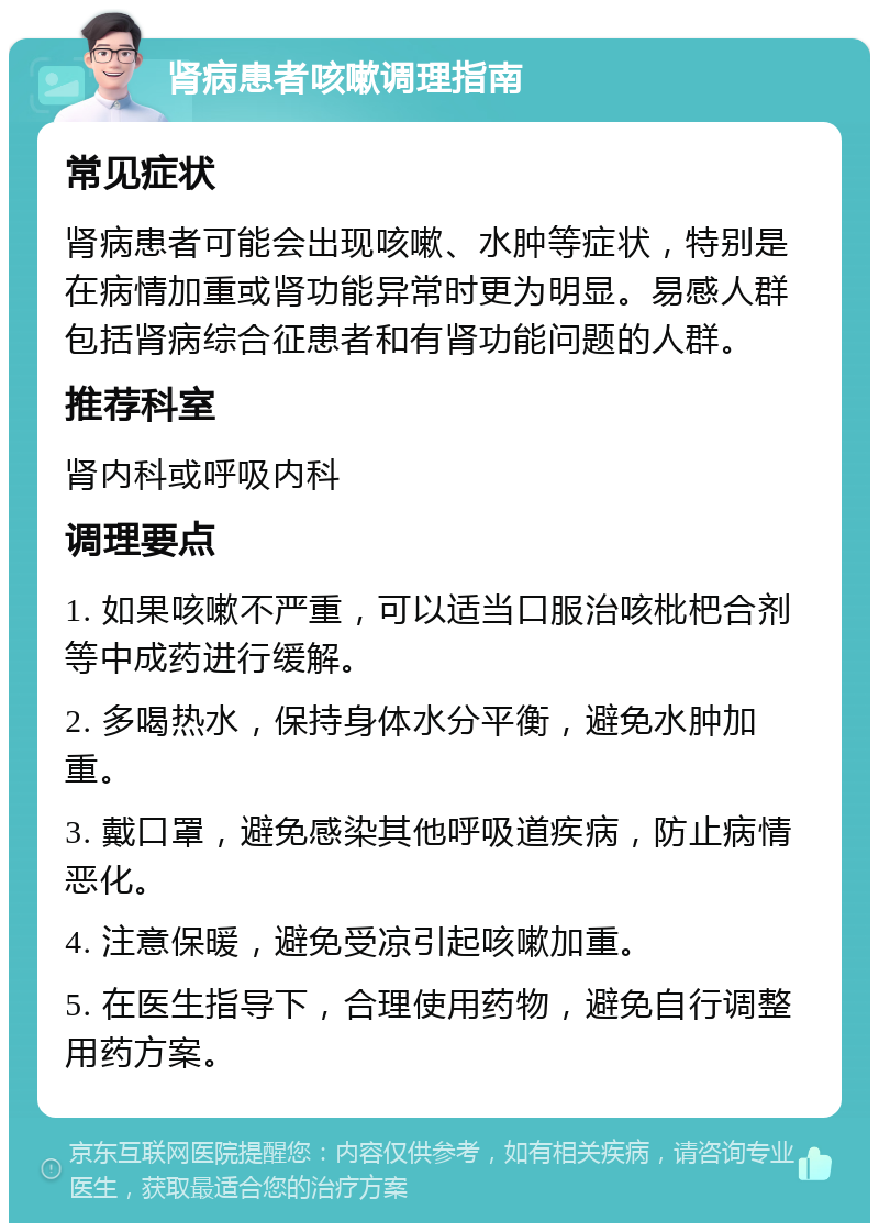 肾病患者咳嗽调理指南 常见症状 肾病患者可能会出现咳嗽、水肿等症状，特别是在病情加重或肾功能异常时更为明显。易感人群包括肾病综合征患者和有肾功能问题的人群。 推荐科室 肾内科或呼吸内科 调理要点 1. 如果咳嗽不严重，可以适当口服治咳枇杷合剂等中成药进行缓解。 2. 多喝热水，保持身体水分平衡，避免水肿加重。 3. 戴口罩，避免感染其他呼吸道疾病，防止病情恶化。 4. 注意保暖，避免受凉引起咳嗽加重。 5. 在医生指导下，合理使用药物，避免自行调整用药方案。