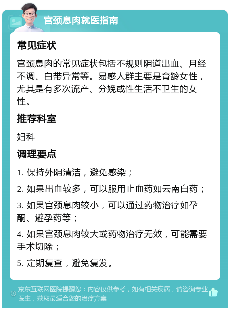 宫颈息肉就医指南 常见症状 宫颈息肉的常见症状包括不规则阴道出血、月经不调、白带异常等。易感人群主要是育龄女性，尤其是有多次流产、分娩或性生活不卫生的女性。 推荐科室 妇科 调理要点 1. 保持外阴清洁，避免感染； 2. 如果出血较多，可以服用止血药如云南白药； 3. 如果宫颈息肉较小，可以通过药物治疗如孕酮、避孕药等； 4. 如果宫颈息肉较大或药物治疗无效，可能需要手术切除； 5. 定期复查，避免复发。