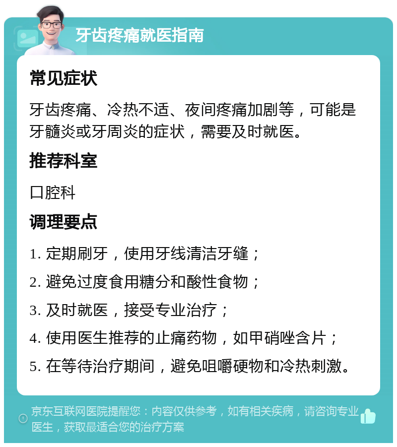 牙齿疼痛就医指南 常见症状 牙齿疼痛、冷热不适、夜间疼痛加剧等，可能是牙髓炎或牙周炎的症状，需要及时就医。 推荐科室 口腔科 调理要点 1. 定期刷牙，使用牙线清洁牙缝； 2. 避免过度食用糖分和酸性食物； 3. 及时就医，接受专业治疗； 4. 使用医生推荐的止痛药物，如甲硝唑含片； 5. 在等待治疗期间，避免咀嚼硬物和冷热刺激。