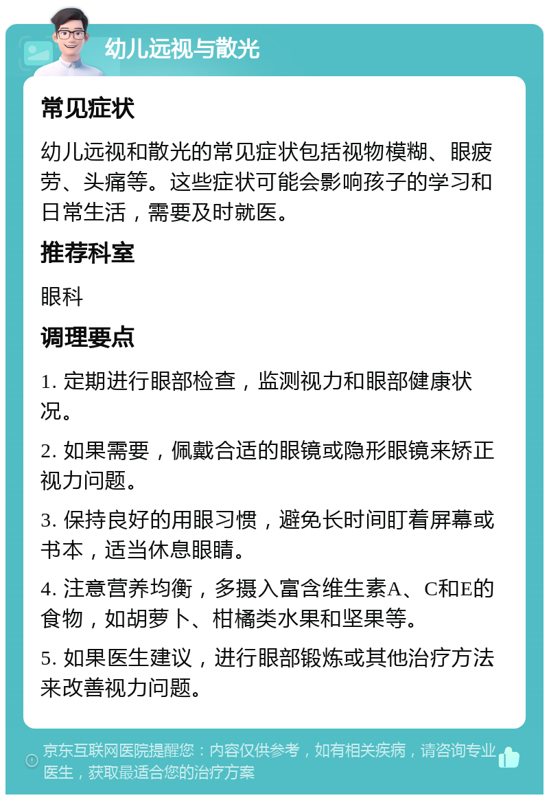 幼儿远视与散光 常见症状 幼儿远视和散光的常见症状包括视物模糊、眼疲劳、头痛等。这些症状可能会影响孩子的学习和日常生活，需要及时就医。 推荐科室 眼科 调理要点 1. 定期进行眼部检查，监测视力和眼部健康状况。 2. 如果需要，佩戴合适的眼镜或隐形眼镜来矫正视力问题。 3. 保持良好的用眼习惯，避免长时间盯着屏幕或书本，适当休息眼睛。 4. 注意营养均衡，多摄入富含维生素A、C和E的食物，如胡萝卜、柑橘类水果和坚果等。 5. 如果医生建议，进行眼部锻炼或其他治疗方法来改善视力问题。