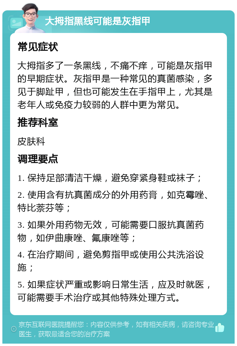 大拇指黑线可能是灰指甲 常见症状 大拇指多了一条黑线，不痛不痒，可能是灰指甲的早期症状。灰指甲是一种常见的真菌感染，多见于脚趾甲，但也可能发生在手指甲上，尤其是老年人或免疫力较弱的人群中更为常见。 推荐科室 皮肤科 调理要点 1. 保持足部清洁干燥，避免穿紧身鞋或袜子； 2. 使用含有抗真菌成分的外用药膏，如克霉唑、特比萘芬等； 3. 如果外用药物无效，可能需要口服抗真菌药物，如伊曲康唑、氟康唑等； 4. 在治疗期间，避免剪指甲或使用公共洗浴设施； 5. 如果症状严重或影响日常生活，应及时就医，可能需要手术治疗或其他特殊处理方式。