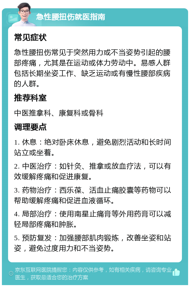 急性腰扭伤就医指南 常见症状 急性腰扭伤常见于突然用力或不当姿势引起的腰部疼痛，尤其是在运动或体力劳动中。易感人群包括长期坐姿工作、缺乏运动或有慢性腰部疾病的人群。 推荐科室 中医推拿科、康复科或骨科 调理要点 1. 休息：绝对卧床休息，避免剧烈活动和长时间站立或坐着。 2. 中医治疗：如针灸、推拿或放血疗法，可以有效缓解疼痛和促进康复。 3. 药物治疗：西乐葆、活血止痛胶囊等药物可以帮助缓解疼痛和促进血液循环。 4. 局部治疗：使用南星止痛膏等外用药膏可以减轻局部疼痛和肿胀。 5. 预防复发：加强腰部肌肉锻炼，改善坐姿和站姿，避免过度用力和不当姿势。