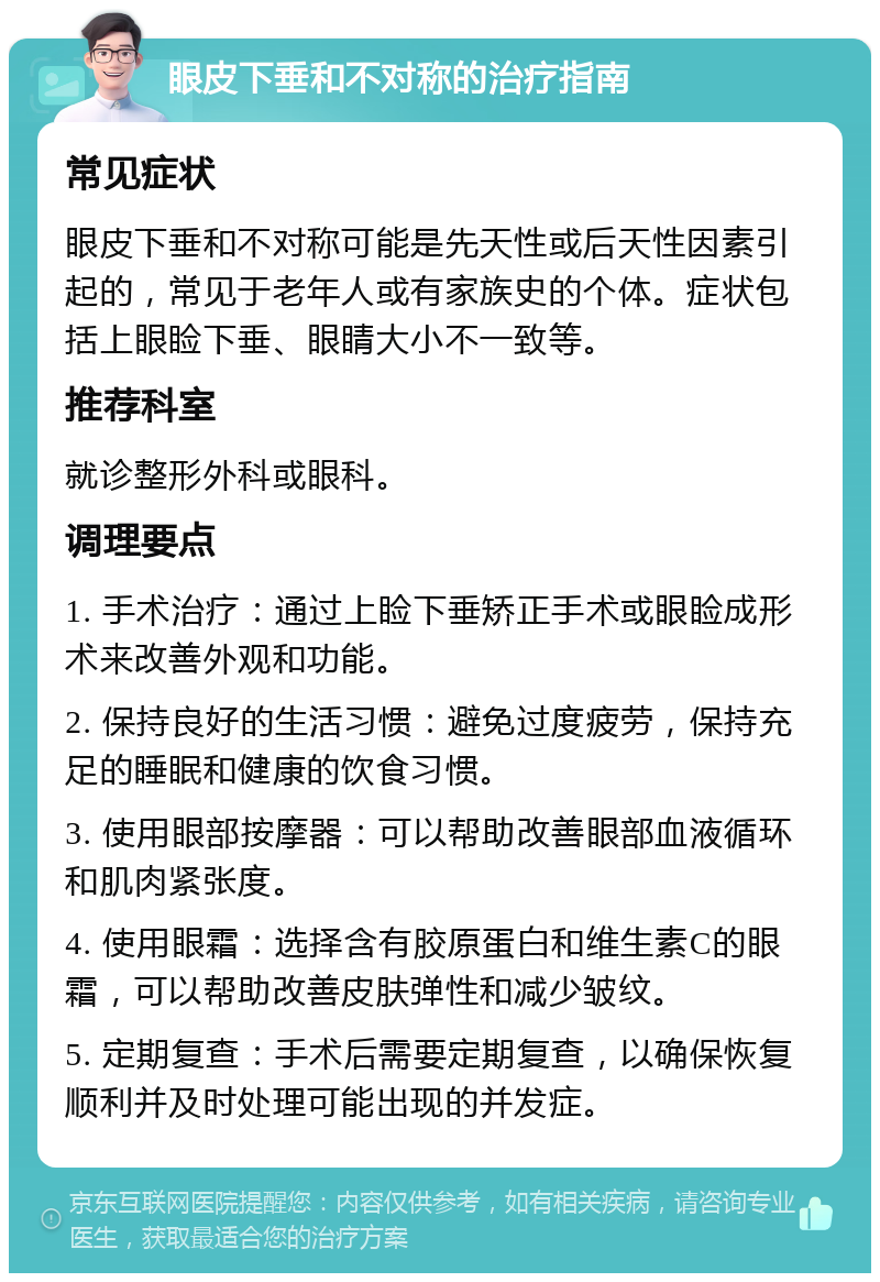 眼皮下垂和不对称的治疗指南 常见症状 眼皮下垂和不对称可能是先天性或后天性因素引起的，常见于老年人或有家族史的个体。症状包括上眼睑下垂、眼睛大小不一致等。 推荐科室 就诊整形外科或眼科。 调理要点 1. 手术治疗：通过上睑下垂矫正手术或眼睑成形术来改善外观和功能。 2. 保持良好的生活习惯：避免过度疲劳，保持充足的睡眠和健康的饮食习惯。 3. 使用眼部按摩器：可以帮助改善眼部血液循环和肌肉紧张度。 4. 使用眼霜：选择含有胶原蛋白和维生素C的眼霜，可以帮助改善皮肤弹性和减少皱纹。 5. 定期复查：手术后需要定期复查，以确保恢复顺利并及时处理可能出现的并发症。