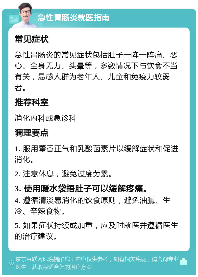 急性胃肠炎就医指南 常见症状 急性胃肠炎的常见症状包括肚子一阵一阵痛、恶心、全身无力、头晕等，多数情况下与饮食不当有关，易感人群为老年人、儿童和免疫力较弱者。 推荐科室 消化内科或急诊科 调理要点 1. 服用藿香正气和乳酸菌素片以缓解症状和促进消化。 2. 注意休息，避免过度劳累。 3. 使用暖水袋捂肚子可以缓解疼痛。 4. 遵循清淡易消化的饮食原则，避免油腻、生冷、辛辣食物。 5. 如果症状持续或加重，应及时就医并遵循医生的治疗建议。