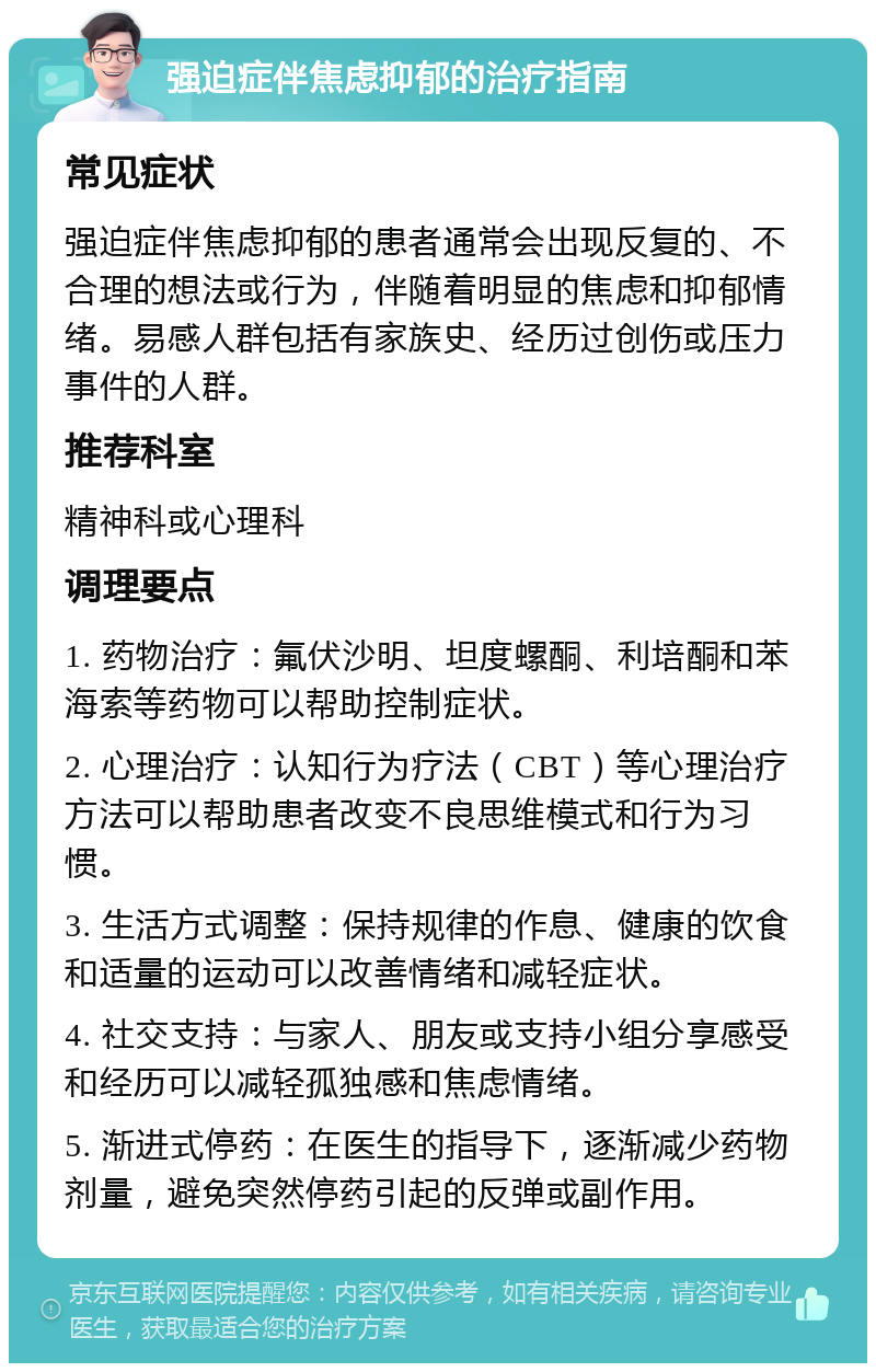 强迫症伴焦虑抑郁的治疗指南 常见症状 强迫症伴焦虑抑郁的患者通常会出现反复的、不合理的想法或行为，伴随着明显的焦虑和抑郁情绪。易感人群包括有家族史、经历过创伤或压力事件的人群。 推荐科室 精神科或心理科 调理要点 1. 药物治疗：氟伏沙明、坦度螺酮、利培酮和苯海索等药物可以帮助控制症状。 2. 心理治疗：认知行为疗法（CBT）等心理治疗方法可以帮助患者改变不良思维模式和行为习惯。 3. 生活方式调整：保持规律的作息、健康的饮食和适量的运动可以改善情绪和减轻症状。 4. 社交支持：与家人、朋友或支持小组分享感受和经历可以减轻孤独感和焦虑情绪。 5. 渐进式停药：在医生的指导下，逐渐减少药物剂量，避免突然停药引起的反弹或副作用。