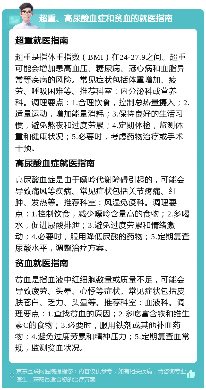 超重、高尿酸血症和贫血的就医指南 超重就医指南 超重是指体重指数（BMI）在24-27.9之间。超重可能会增加患高血压、糖尿病、冠心病和血脂异常等疾病的风险。常见症状包括体重增加、疲劳、呼吸困难等。推荐科室：内分泌科或营养科。调理要点：1.合理饮食，控制总热量摄入；2.适量运动，增加能量消耗；3.保持良好的生活习惯，避免熬夜和过度劳累；4.定期体检，监测体重和健康状况；5.必要时，考虑药物治疗或手术干预。 高尿酸血症就医指南 高尿酸血症是由于嘌呤代谢障碍引起的，可能会导致痛风等疾病。常见症状包括关节疼痛、红肿、发热等。推荐科室：风湿免疫科。调理要点：1.控制饮食，减少嘌呤含量高的食物；2.多喝水，促进尿酸排泄；3.避免过度劳累和情绪激动；4.必要时，服用降低尿酸的药物；5.定期复查尿酸水平，调整治疗方案。 贫血就医指南 贫血是指血液中红细胞数量或质量不足，可能会导致疲劳、头晕、心悸等症状。常见症状包括皮肤苍白、乏力、头晕等。推荐科室：血液科。调理要点：1.查找贫血的原因；2.多吃富含铁和维生素C的食物；3.必要时，服用铁剂或其他补血药物；4.避免过度劳累和精神压力；5.定期复查血常规，监测贫血状况。