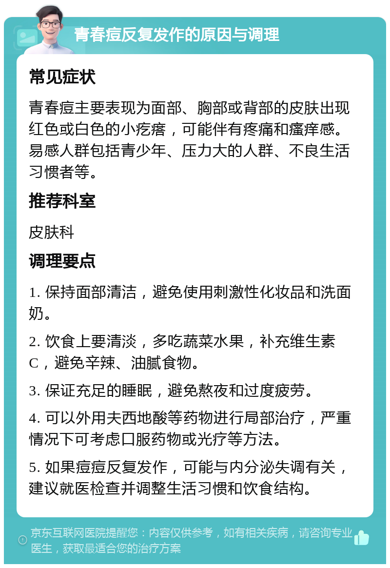 青春痘反复发作的原因与调理 常见症状 青春痘主要表现为面部、胸部或背部的皮肤出现红色或白色的小疙瘩，可能伴有疼痛和瘙痒感。易感人群包括青少年、压力大的人群、不良生活习惯者等。 推荐科室 皮肤科 调理要点 1. 保持面部清洁，避免使用刺激性化妆品和洗面奶。 2. 饮食上要清淡，多吃蔬菜水果，补充维生素C，避免辛辣、油腻食物。 3. 保证充足的睡眠，避免熬夜和过度疲劳。 4. 可以外用夫西地酸等药物进行局部治疗，严重情况下可考虑口服药物或光疗等方法。 5. 如果痘痘反复发作，可能与内分泌失调有关，建议就医检查并调整生活习惯和饮食结构。