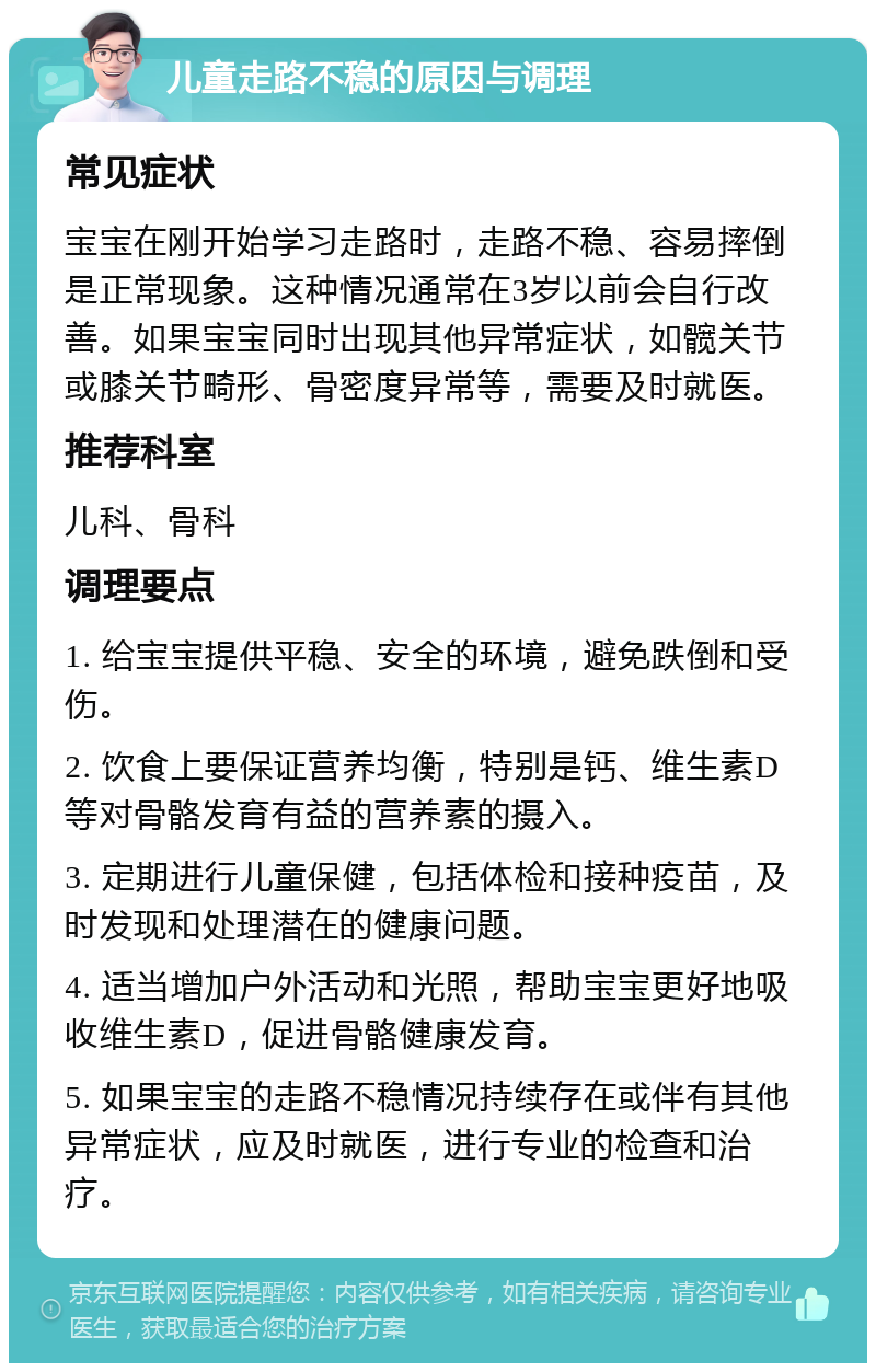 儿童走路不稳的原因与调理 常见症状 宝宝在刚开始学习走路时，走路不稳、容易摔倒是正常现象。这种情况通常在3岁以前会自行改善。如果宝宝同时出现其他异常症状，如髋关节或膝关节畸形、骨密度异常等，需要及时就医。 推荐科室 儿科、骨科 调理要点 1. 给宝宝提供平稳、安全的环境，避免跌倒和受伤。 2. 饮食上要保证营养均衡，特别是钙、维生素D等对骨骼发育有益的营养素的摄入。 3. 定期进行儿童保健，包括体检和接种疫苗，及时发现和处理潜在的健康问题。 4. 适当增加户外活动和光照，帮助宝宝更好地吸收维生素D，促进骨骼健康发育。 5. 如果宝宝的走路不稳情况持续存在或伴有其他异常症状，应及时就医，进行专业的检查和治疗。