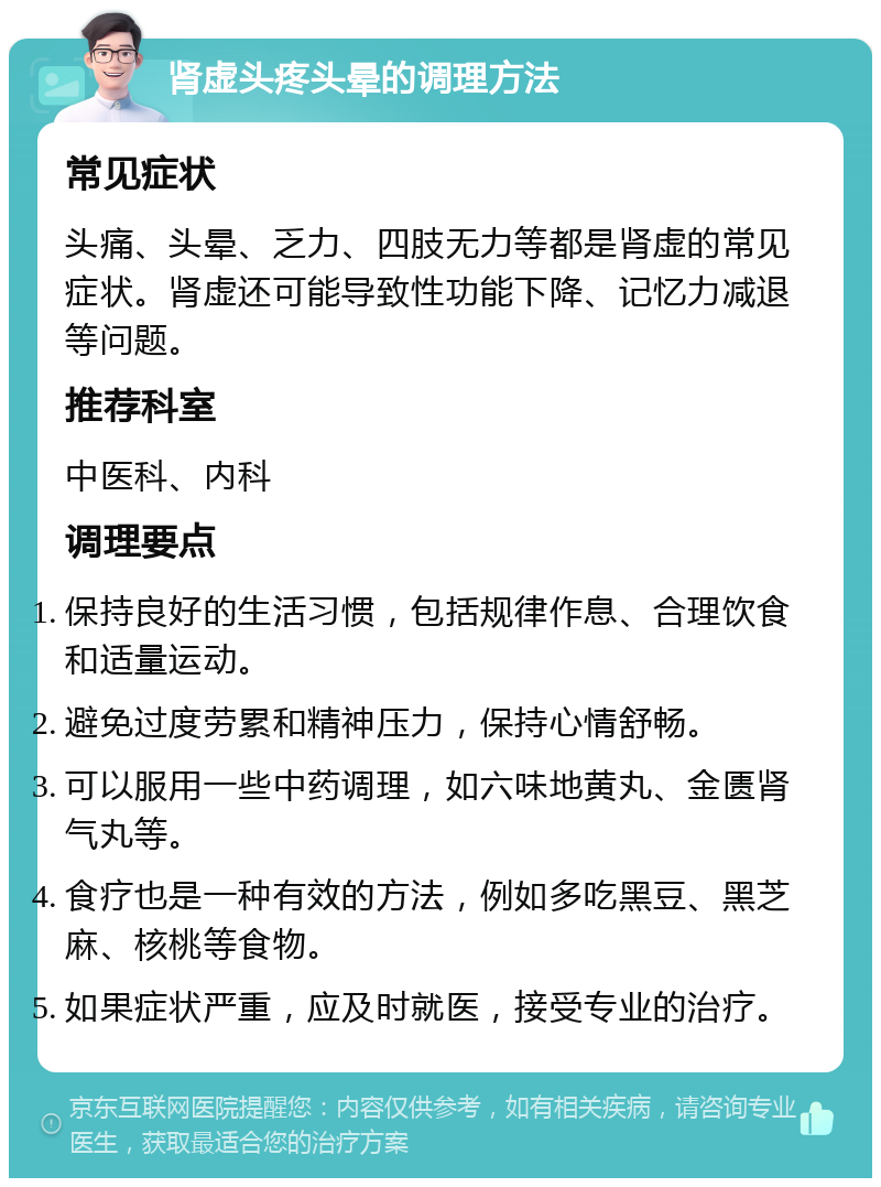 肾虚头疼头晕的调理方法 常见症状 头痛、头晕、乏力、四肢无力等都是肾虚的常见症状。肾虚还可能导致性功能下降、记忆力减退等问题。 推荐科室 中医科、内科 调理要点 保持良好的生活习惯，包括规律作息、合理饮食和适量运动。 避免过度劳累和精神压力，保持心情舒畅。 可以服用一些中药调理，如六味地黄丸、金匮肾气丸等。 食疗也是一种有效的方法，例如多吃黑豆、黑芝麻、核桃等食物。 如果症状严重，应及时就医，接受专业的治疗。