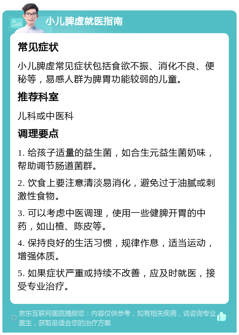 小儿脾虚就医指南 常见症状 小儿脾虚常见症状包括食欲不振、消化不良、便秘等，易感人群为脾胃功能较弱的儿童。 推荐科室 儿科或中医科 调理要点 1. 给孩子适量的益生菌，如合生元益生菌奶味，帮助调节肠道菌群。 2. 饮食上要注意清淡易消化，避免过于油腻或刺激性食物。 3. 可以考虑中医调理，使用一些健脾开胃的中药，如山楂、陈皮等。 4. 保持良好的生活习惯，规律作息，适当运动，增强体质。 5. 如果症状严重或持续不改善，应及时就医，接受专业治疗。