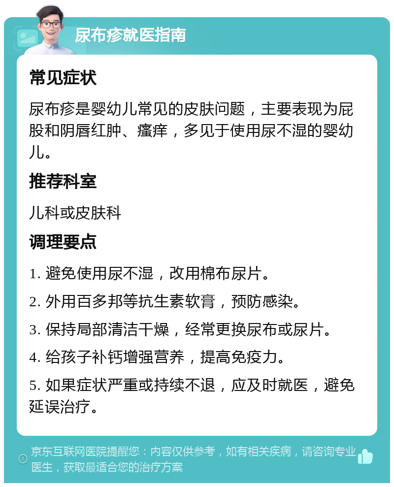 尿布疹就医指南 常见症状 尿布疹是婴幼儿常见的皮肤问题，主要表现为屁股和阴唇红肿、瘙痒，多见于使用尿不湿的婴幼儿。 推荐科室 儿科或皮肤科 调理要点 1. 避免使用尿不湿，改用棉布尿片。 2. 外用百多邦等抗生素软膏，预防感染。 3. 保持局部清洁干燥，经常更换尿布或尿片。 4. 给孩子补钙增强营养，提高免疫力。 5. 如果症状严重或持续不退，应及时就医，避免延误治疗。