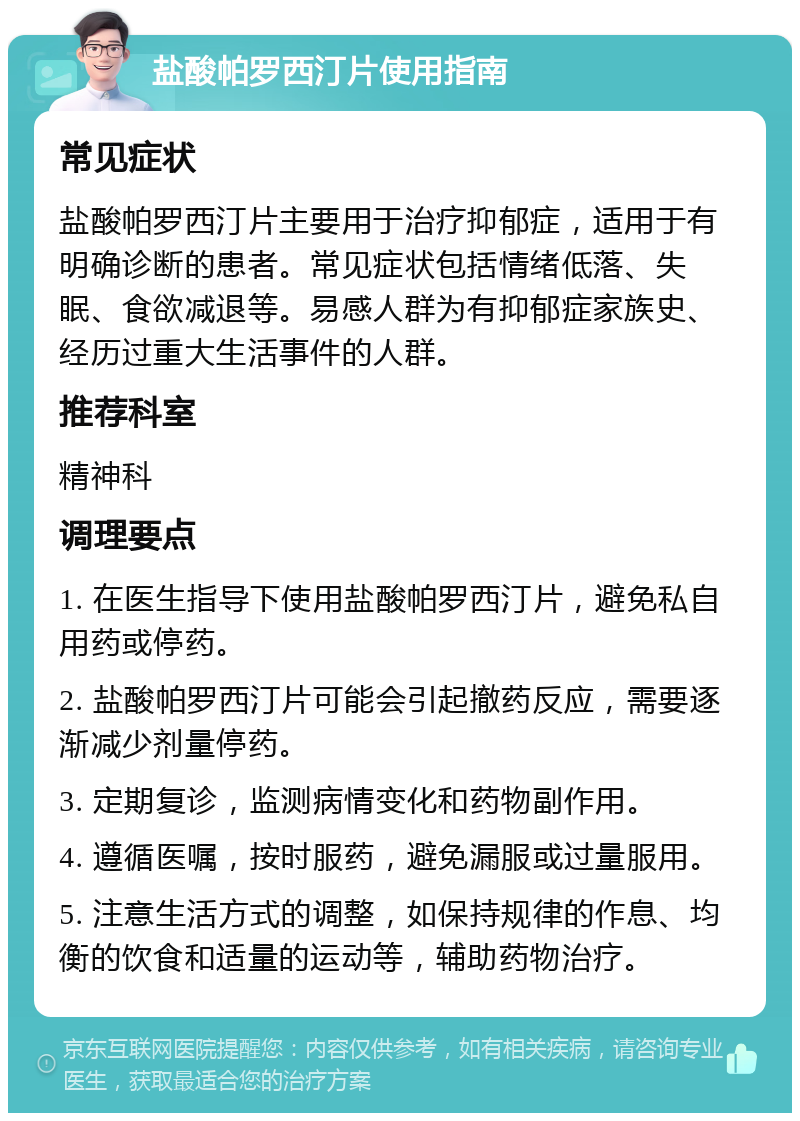 盐酸帕罗西汀片使用指南 常见症状 盐酸帕罗西汀片主要用于治疗抑郁症，适用于有明确诊断的患者。常见症状包括情绪低落、失眠、食欲减退等。易感人群为有抑郁症家族史、经历过重大生活事件的人群。 推荐科室 精神科 调理要点 1. 在医生指导下使用盐酸帕罗西汀片，避免私自用药或停药。 2. 盐酸帕罗西汀片可能会引起撤药反应，需要逐渐减少剂量停药。 3. 定期复诊，监测病情变化和药物副作用。 4. 遵循医嘱，按时服药，避免漏服或过量服用。 5. 注意生活方式的调整，如保持规律的作息、均衡的饮食和适量的运动等，辅助药物治疗。