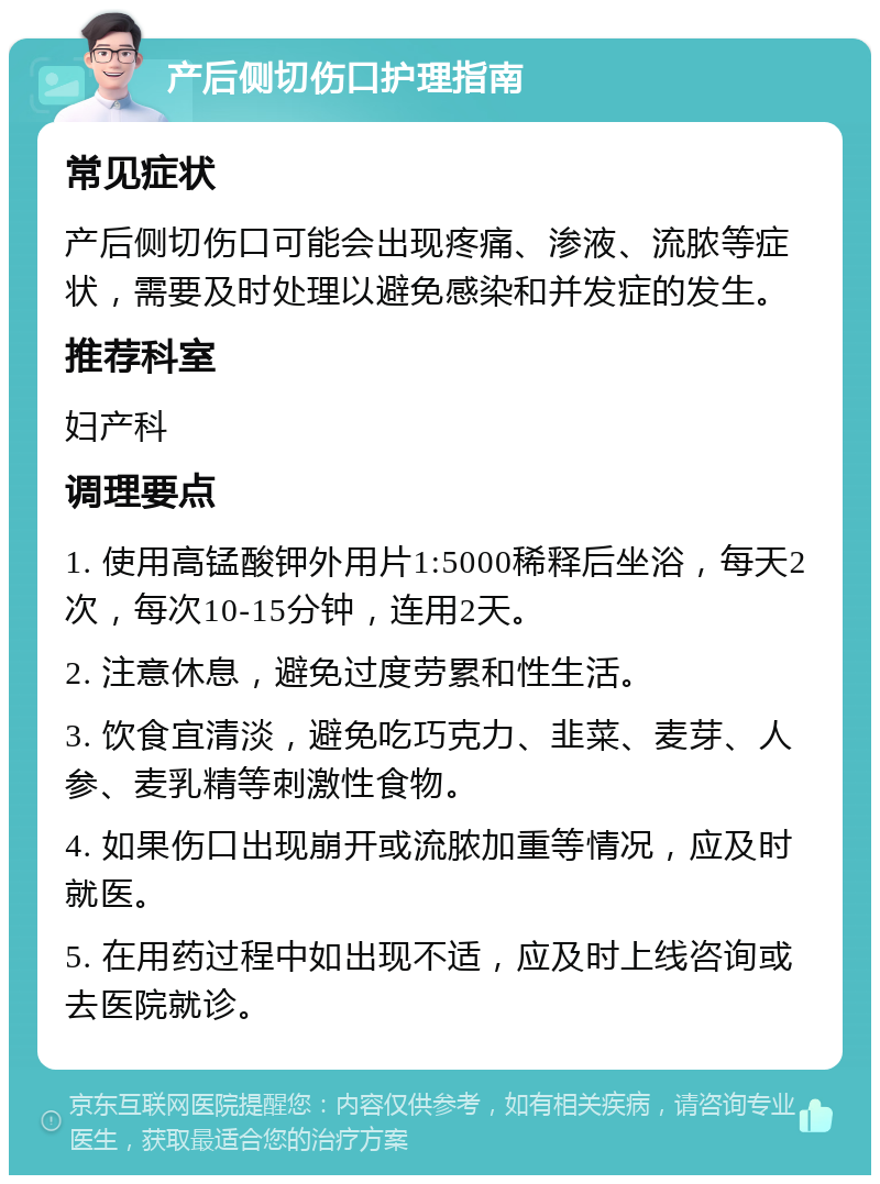 产后侧切伤口护理指南 常见症状 产后侧切伤口可能会出现疼痛、渗液、流脓等症状，需要及时处理以避免感染和并发症的发生。 推荐科室 妇产科 调理要点 1. 使用高锰酸钾外用片1:5000稀释后坐浴，每天2次，每次10-15分钟，连用2天。 2. 注意休息，避免过度劳累和性生活。 3. 饮食宜清淡，避免吃巧克力、韭菜、麦芽、人参、麦乳精等刺激性食物。 4. 如果伤口出现崩开或流脓加重等情况，应及时就医。 5. 在用药过程中如出现不适，应及时上线咨询或去医院就诊。