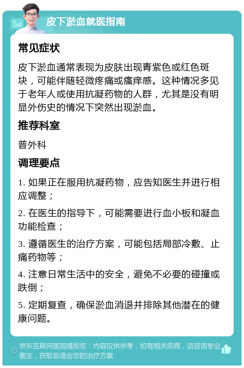 皮下淤血就医指南 常见症状 皮下淤血通常表现为皮肤出现青紫色或红色斑块，可能伴随轻微疼痛或瘙痒感。这种情况多见于老年人或使用抗凝药物的人群，尤其是没有明显外伤史的情况下突然出现淤血。 推荐科室 普外科 调理要点 1. 如果正在服用抗凝药物，应告知医生并进行相应调整； 2. 在医生的指导下，可能需要进行血小板和凝血功能检查； 3. 遵循医生的治疗方案，可能包括局部冷敷、止痛药物等； 4. 注意日常生活中的安全，避免不必要的碰撞或跌倒； 5. 定期复查，确保淤血消退并排除其他潜在的健康问题。