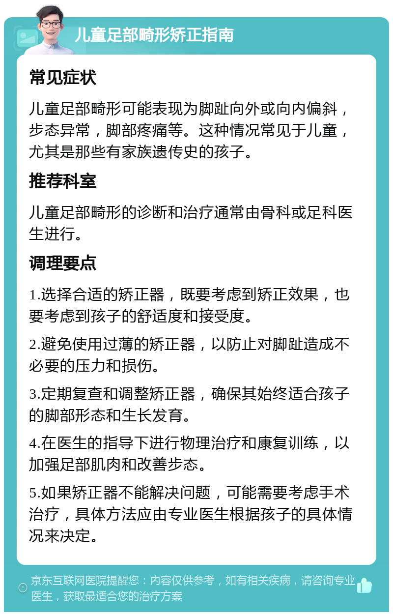 儿童足部畸形矫正指南 常见症状 儿童足部畸形可能表现为脚趾向外或向内偏斜，步态异常，脚部疼痛等。这种情况常见于儿童，尤其是那些有家族遗传史的孩子。 推荐科室 儿童足部畸形的诊断和治疗通常由骨科或足科医生进行。 调理要点 1.选择合适的矫正器，既要考虑到矫正效果，也要考虑到孩子的舒适度和接受度。 2.避免使用过薄的矫正器，以防止对脚趾造成不必要的压力和损伤。 3.定期复查和调整矫正器，确保其始终适合孩子的脚部形态和生长发育。 4.在医生的指导下进行物理治疗和康复训练，以加强足部肌肉和改善步态。 5.如果矫正器不能解决问题，可能需要考虑手术治疗，具体方法应由专业医生根据孩子的具体情况来决定。