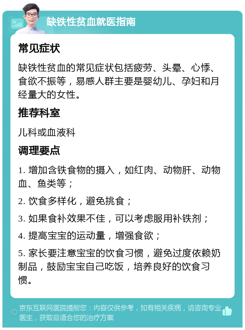 缺铁性贫血就医指南 常见症状 缺铁性贫血的常见症状包括疲劳、头晕、心悸、食欲不振等，易感人群主要是婴幼儿、孕妇和月经量大的女性。 推荐科室 儿科或血液科 调理要点 1. 增加含铁食物的摄入，如红肉、动物肝、动物血、鱼类等； 2. 饮食多样化，避免挑食； 3. 如果食补效果不佳，可以考虑服用补铁剂； 4. 提高宝宝的运动量，增强食欲； 5. 家长要注意宝宝的饮食习惯，避免过度依赖奶制品，鼓励宝宝自己吃饭，培养良好的饮食习惯。