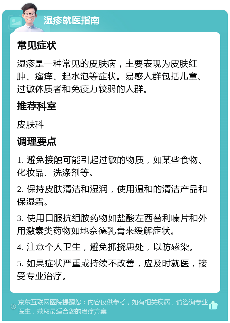 湿疹就医指南 常见症状 湿疹是一种常见的皮肤病，主要表现为皮肤红肿、瘙痒、起水泡等症状。易感人群包括儿童、过敏体质者和免疫力较弱的人群。 推荐科室 皮肤科 调理要点 1. 避免接触可能引起过敏的物质，如某些食物、化妆品、洗涤剂等。 2. 保持皮肤清洁和湿润，使用温和的清洁产品和保湿霜。 3. 使用口服抗组胺药物如盐酸左西替利嗪片和外用激素类药物如地奈德乳膏来缓解症状。 4. 注意个人卫生，避免抓挠患处，以防感染。 5. 如果症状严重或持续不改善，应及时就医，接受专业治疗。