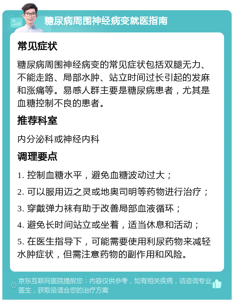 糖尿病周围神经病变就医指南 常见症状 糖尿病周围神经病变的常见症状包括双腿无力、不能走路、局部水肿、站立时间过长引起的发麻和涨痛等。易感人群主要是糖尿病患者，尤其是血糖控制不良的患者。 推荐科室 内分泌科或神经内科 调理要点 1. 控制血糖水平，避免血糖波动过大； 2. 可以服用迈之灵或地奥司明等药物进行治疗； 3. 穿戴弹力袜有助于改善局部血液循环； 4. 避免长时间站立或坐着，适当休息和活动； 5. 在医生指导下，可能需要使用利尿药物来减轻水肿症状，但需注意药物的副作用和风险。