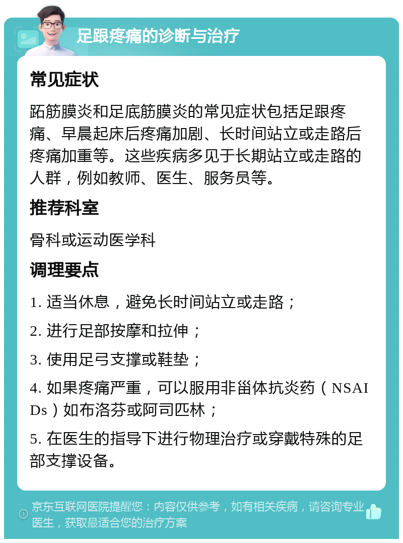 足跟疼痛的诊断与治疗 常见症状 跖筋膜炎和足底筋膜炎的常见症状包括足跟疼痛、早晨起床后疼痛加剧、长时间站立或走路后疼痛加重等。这些疾病多见于长期站立或走路的人群，例如教师、医生、服务员等。 推荐科室 骨科或运动医学科 调理要点 1. 适当休息，避免长时间站立或走路； 2. 进行足部按摩和拉伸； 3. 使用足弓支撑或鞋垫； 4. 如果疼痛严重，可以服用非甾体抗炎药（NSAIDs）如布洛芬或阿司匹林； 5. 在医生的指导下进行物理治疗或穿戴特殊的足部支撑设备。