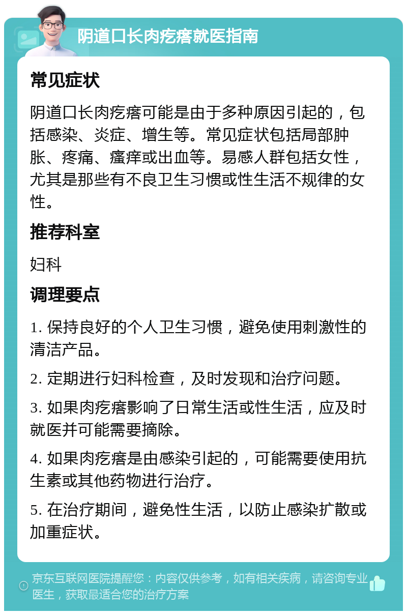 阴道口长肉疙瘩就医指南 常见症状 阴道口长肉疙瘩可能是由于多种原因引起的，包括感染、炎症、增生等。常见症状包括局部肿胀、疼痛、瘙痒或出血等。易感人群包括女性，尤其是那些有不良卫生习惯或性生活不规律的女性。 推荐科室 妇科 调理要点 1. 保持良好的个人卫生习惯，避免使用刺激性的清洁产品。 2. 定期进行妇科检查，及时发现和治疗问题。 3. 如果肉疙瘩影响了日常生活或性生活，应及时就医并可能需要摘除。 4. 如果肉疙瘩是由感染引起的，可能需要使用抗生素或其他药物进行治疗。 5. 在治疗期间，避免性生活，以防止感染扩散或加重症状。