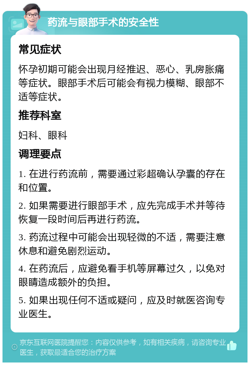 药流与眼部手术的安全性 常见症状 怀孕初期可能会出现月经推迟、恶心、乳房胀痛等症状。眼部手术后可能会有视力模糊、眼部不适等症状。 推荐科室 妇科、眼科 调理要点 1. 在进行药流前，需要通过彩超确认孕囊的存在和位置。 2. 如果需要进行眼部手术，应先完成手术并等待恢复一段时间后再进行药流。 3. 药流过程中可能会出现轻微的不适，需要注意休息和避免剧烈运动。 4. 在药流后，应避免看手机等屏幕过久，以免对眼睛造成额外的负担。 5. 如果出现任何不适或疑问，应及时就医咨询专业医生。