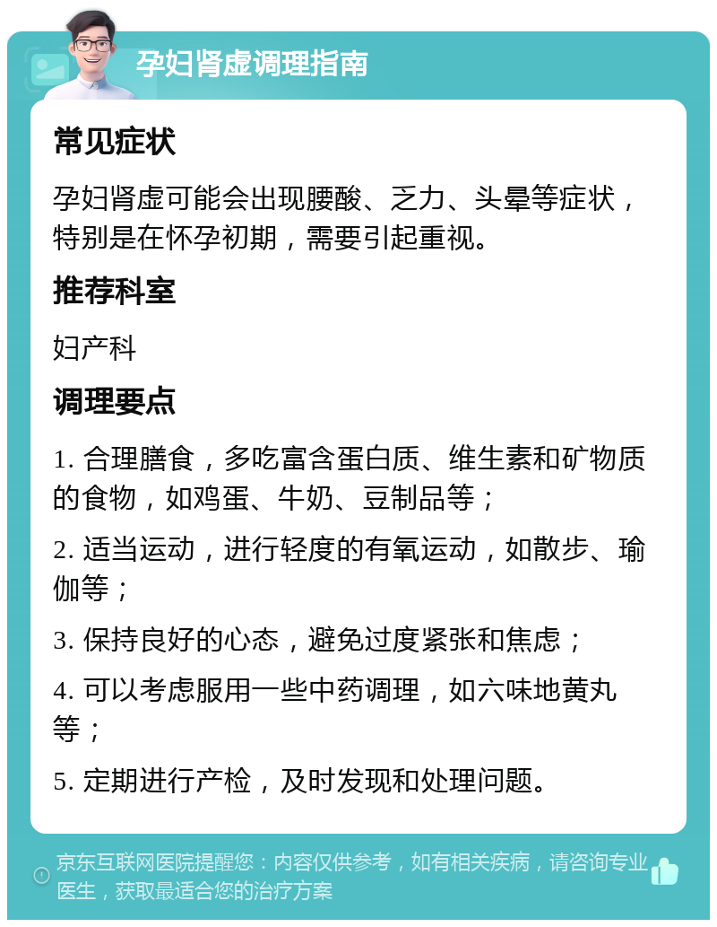 孕妇肾虚调理指南 常见症状 孕妇肾虚可能会出现腰酸、乏力、头晕等症状，特别是在怀孕初期，需要引起重视。 推荐科室 妇产科 调理要点 1. 合理膳食，多吃富含蛋白质、维生素和矿物质的食物，如鸡蛋、牛奶、豆制品等； 2. 适当运动，进行轻度的有氧运动，如散步、瑜伽等； 3. 保持良好的心态，避免过度紧张和焦虑； 4. 可以考虑服用一些中药调理，如六味地黄丸等； 5. 定期进行产检，及时发现和处理问题。