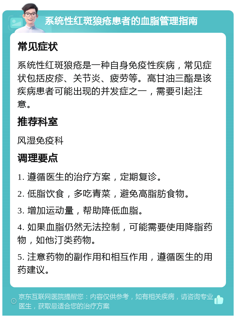 系统性红斑狼疮患者的血脂管理指南 常见症状 系统性红斑狼疮是一种自身免疫性疾病，常见症状包括皮疹、关节炎、疲劳等。高甘油三酯是该疾病患者可能出现的并发症之一，需要引起注意。 推荐科室 风湿免疫科 调理要点 1. 遵循医生的治疗方案，定期复诊。 2. 低脂饮食，多吃青菜，避免高脂肪食物。 3. 增加运动量，帮助降低血脂。 4. 如果血脂仍然无法控制，可能需要使用降脂药物，如他汀类药物。 5. 注意药物的副作用和相互作用，遵循医生的用药建议。