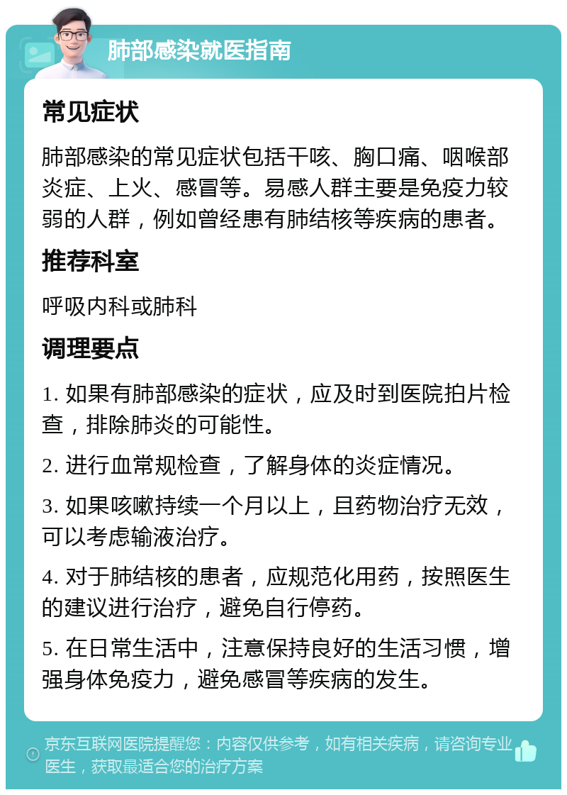 肺部感染就医指南 常见症状 肺部感染的常见症状包括干咳、胸口痛、咽喉部炎症、上火、感冒等。易感人群主要是免疫力较弱的人群，例如曾经患有肺结核等疾病的患者。 推荐科室 呼吸内科或肺科 调理要点 1. 如果有肺部感染的症状，应及时到医院拍片检查，排除肺炎的可能性。 2. 进行血常规检查，了解身体的炎症情况。 3. 如果咳嗽持续一个月以上，且药物治疗无效，可以考虑输液治疗。 4. 对于肺结核的患者，应规范化用药，按照医生的建议进行治疗，避免自行停药。 5. 在日常生活中，注意保持良好的生活习惯，增强身体免疫力，避免感冒等疾病的发生。