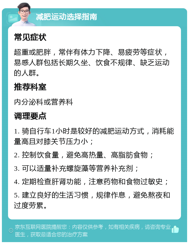 减肥运动选择指南 常见症状 超重或肥胖，常伴有体力下降、易疲劳等症状，易感人群包括长期久坐、饮食不规律、缺乏运动的人群。 推荐科室 内分泌科或营养科 调理要点 1. 骑自行车1小时是较好的减肥运动方式，消耗能量高且对膝关节压力小； 2. 控制饮食量，避免高热量、高脂肪食物； 3. 可以适量补充螺旋藻等营养补充剂； 4. 定期检查肝肾功能，注意药物和食物过敏史； 5. 建立良好的生活习惯，规律作息，避免熬夜和过度劳累。