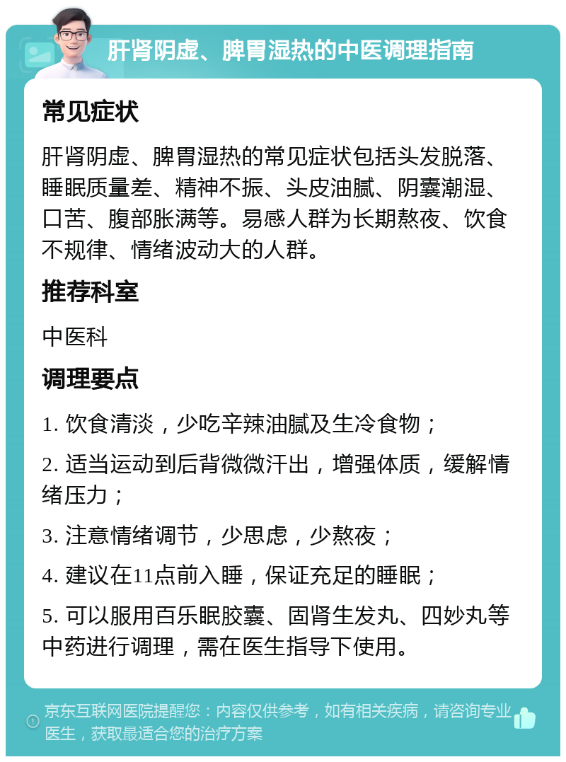 肝肾阴虚、脾胃湿热的中医调理指南 常见症状 肝肾阴虚、脾胃湿热的常见症状包括头发脱落、睡眠质量差、精神不振、头皮油腻、阴囊潮湿、口苦、腹部胀满等。易感人群为长期熬夜、饮食不规律、情绪波动大的人群。 推荐科室 中医科 调理要点 1. 饮食清淡，少吃辛辣油腻及生冷食物； 2. 适当运动到后背微微汗出，增强体质，缓解情绪压力； 3. 注意情绪调节，少思虑，少熬夜； 4. 建议在11点前入睡，保证充足的睡眠； 5. 可以服用百乐眠胶囊、固肾生发丸、四妙丸等中药进行调理，需在医生指导下使用。