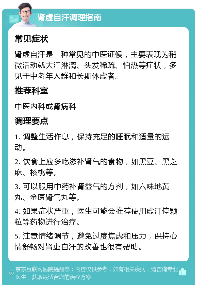 肾虚自汗调理指南 常见症状 肾虚自汗是一种常见的中医证候，主要表现为稍微活动就大汗淋漓、头发稀疏、怕热等症状，多见于中老年人群和长期体虚者。 推荐科室 中医内科或肾病科 调理要点 1. 调整生活作息，保持充足的睡眠和适量的运动。 2. 饮食上应多吃滋补肾气的食物，如黑豆、黑芝麻、核桃等。 3. 可以服用中药补肾益气的方剂，如六味地黄丸、金匮肾气丸等。 4. 如果症状严重，医生可能会推荐使用虚汗停颗粒等药物进行治疗。 5. 注意情绪调节，避免过度焦虑和压力，保持心情舒畅对肾虚自汗的改善也很有帮助。