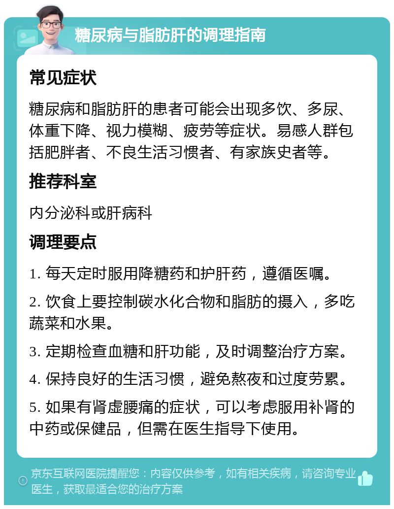 糖尿病与脂肪肝的调理指南 常见症状 糖尿病和脂肪肝的患者可能会出现多饮、多尿、体重下降、视力模糊、疲劳等症状。易感人群包括肥胖者、不良生活习惯者、有家族史者等。 推荐科室 内分泌科或肝病科 调理要点 1. 每天定时服用降糖药和护肝药，遵循医嘱。 2. 饮食上要控制碳水化合物和脂肪的摄入，多吃蔬菜和水果。 3. 定期检查血糖和肝功能，及时调整治疗方案。 4. 保持良好的生活习惯，避免熬夜和过度劳累。 5. 如果有肾虚腰痛的症状，可以考虑服用补肾的中药或保健品，但需在医生指导下使用。