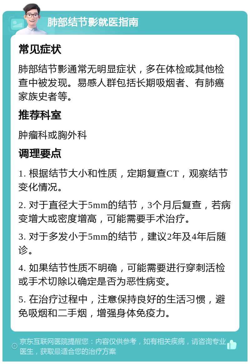 肺部结节影就医指南 常见症状 肺部结节影通常无明显症状，多在体检或其他检查中被发现。易感人群包括长期吸烟者、有肺癌家族史者等。 推荐科室 肿瘤科或胸外科 调理要点 1. 根据结节大小和性质，定期复查CT，观察结节变化情况。 2. 对于直径大于5mm的结节，3个月后复查，若病变增大或密度增高，可能需要手术治疗。 3. 对于多发小于5mm的结节，建议2年及4年后随诊。 4. 如果结节性质不明确，可能需要进行穿刺活检或手术切除以确定是否为恶性病变。 5. 在治疗过程中，注意保持良好的生活习惯，避免吸烟和二手烟，增强身体免疫力。