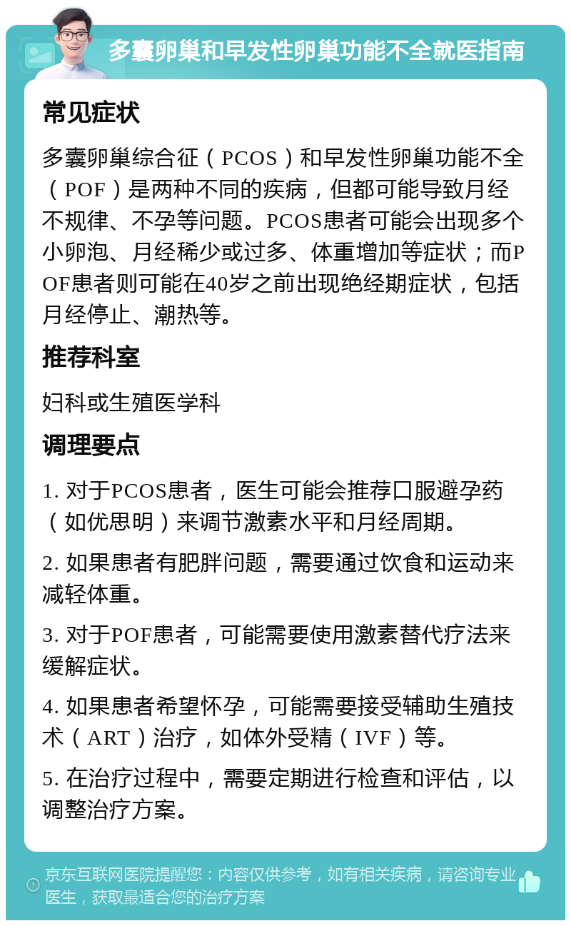 多囊卵巢和早发性卵巢功能不全就医指南 常见症状 多囊卵巢综合征（PCOS）和早发性卵巢功能不全（POF）是两种不同的疾病，但都可能导致月经不规律、不孕等问题。PCOS患者可能会出现多个小卵泡、月经稀少或过多、体重增加等症状；而POF患者则可能在40岁之前出现绝经期症状，包括月经停止、潮热等。 推荐科室 妇科或生殖医学科 调理要点 1. 对于PCOS患者，医生可能会推荐口服避孕药（如优思明）来调节激素水平和月经周期。 2. 如果患者有肥胖问题，需要通过饮食和运动来减轻体重。 3. 对于POF患者，可能需要使用激素替代疗法来缓解症状。 4. 如果患者希望怀孕，可能需要接受辅助生殖技术（ART）治疗，如体外受精（IVF）等。 5. 在治疗过程中，需要定期进行检查和评估，以调整治疗方案。