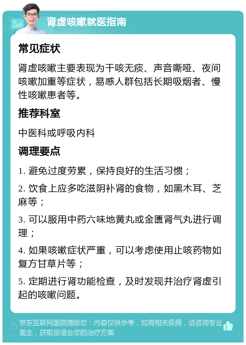 肾虚咳嗽就医指南 常见症状 肾虚咳嗽主要表现为干咳无痰、声音嘶哑、夜间咳嗽加重等症状，易感人群包括长期吸烟者、慢性咳嗽患者等。 推荐科室 中医科或呼吸内科 调理要点 1. 避免过度劳累，保持良好的生活习惯； 2. 饮食上应多吃滋阴补肾的食物，如黑木耳、芝麻等； 3. 可以服用中药六味地黄丸或金匮肾气丸进行调理； 4. 如果咳嗽症状严重，可以考虑使用止咳药物如复方甘草片等； 5. 定期进行肾功能检查，及时发现并治疗肾虚引起的咳嗽问题。