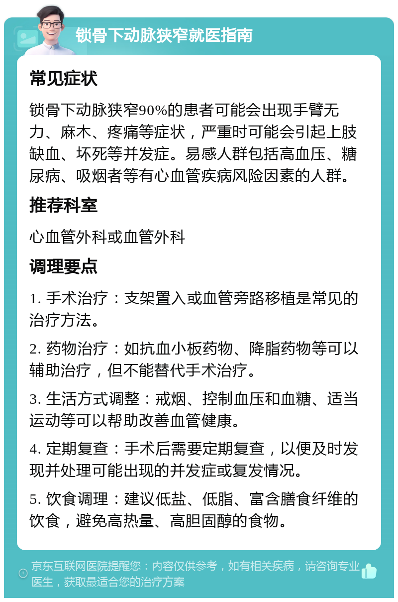 锁骨下动脉狭窄就医指南 常见症状 锁骨下动脉狭窄90%的患者可能会出现手臂无力、麻木、疼痛等症状，严重时可能会引起上肢缺血、坏死等并发症。易感人群包括高血压、糖尿病、吸烟者等有心血管疾病风险因素的人群。 推荐科室 心血管外科或血管外科 调理要点 1. 手术治疗：支架置入或血管旁路移植是常见的治疗方法。 2. 药物治疗：如抗血小板药物、降脂药物等可以辅助治疗，但不能替代手术治疗。 3. 生活方式调整：戒烟、控制血压和血糖、适当运动等可以帮助改善血管健康。 4. 定期复查：手术后需要定期复查，以便及时发现并处理可能出现的并发症或复发情况。 5. 饮食调理：建议低盐、低脂、富含膳食纤维的饮食，避免高热量、高胆固醇的食物。