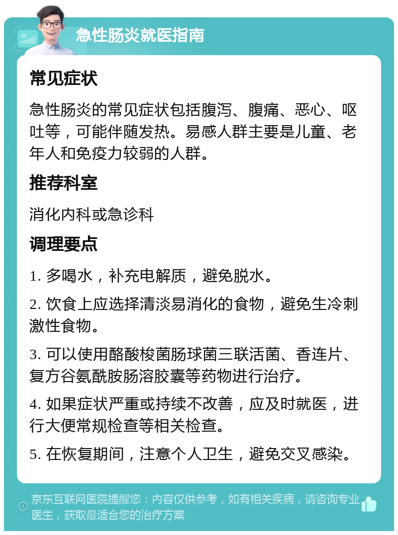 急性肠炎就医指南 常见症状 急性肠炎的常见症状包括腹泻、腹痛、恶心、呕吐等，可能伴随发热。易感人群主要是儿童、老年人和免疫力较弱的人群。 推荐科室 消化内科或急诊科 调理要点 1. 多喝水，补充电解质，避免脱水。 2. 饮食上应选择清淡易消化的食物，避免生冷刺激性食物。 3. 可以使用酪酸梭菌肠球菌三联活菌、香连片、复方谷氨酰胺肠溶胶囊等药物进行治疗。 4. 如果症状严重或持续不改善，应及时就医，进行大便常规检查等相关检查。 5. 在恢复期间，注意个人卫生，避免交叉感染。