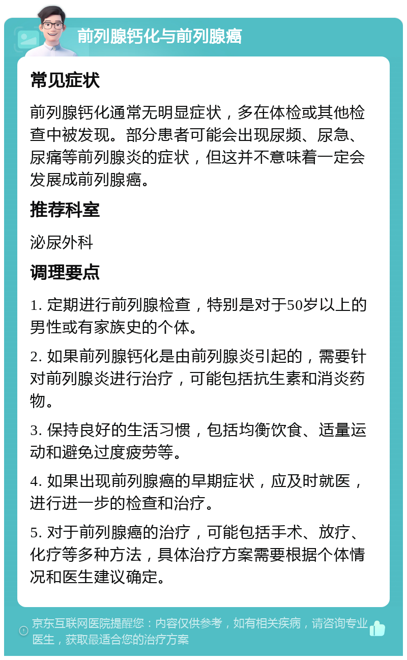 前列腺钙化与前列腺癌 常见症状 前列腺钙化通常无明显症状，多在体检或其他检查中被发现。部分患者可能会出现尿频、尿急、尿痛等前列腺炎的症状，但这并不意味着一定会发展成前列腺癌。 推荐科室 泌尿外科 调理要点 1. 定期进行前列腺检查，特别是对于50岁以上的男性或有家族史的个体。 2. 如果前列腺钙化是由前列腺炎引起的，需要针对前列腺炎进行治疗，可能包括抗生素和消炎药物。 3. 保持良好的生活习惯，包括均衡饮食、适量运动和避免过度疲劳等。 4. 如果出现前列腺癌的早期症状，应及时就医，进行进一步的检查和治疗。 5. 对于前列腺癌的治疗，可能包括手术、放疗、化疗等多种方法，具体治疗方案需要根据个体情况和医生建议确定。