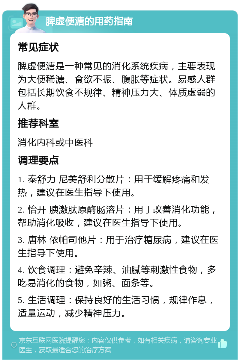 脾虚便溏的用药指南 常见症状 脾虚便溏是一种常见的消化系统疾病，主要表现为大便稀溏、食欲不振、腹胀等症状。易感人群包括长期饮食不规律、精神压力大、体质虚弱的人群。 推荐科室 消化内科或中医科 调理要点 1. 泰舒力 尼美舒利分散片：用于缓解疼痛和发热，建议在医生指导下使用。 2. 怡开 胰激肽原酶肠溶片：用于改善消化功能，帮助消化吸收，建议在医生指导下使用。 3. 唐林 依帕司他片：用于治疗糖尿病，建议在医生指导下使用。 4. 饮食调理：避免辛辣、油腻等刺激性食物，多吃易消化的食物，如粥、面条等。 5. 生活调理：保持良好的生活习惯，规律作息，适量运动，减少精神压力。