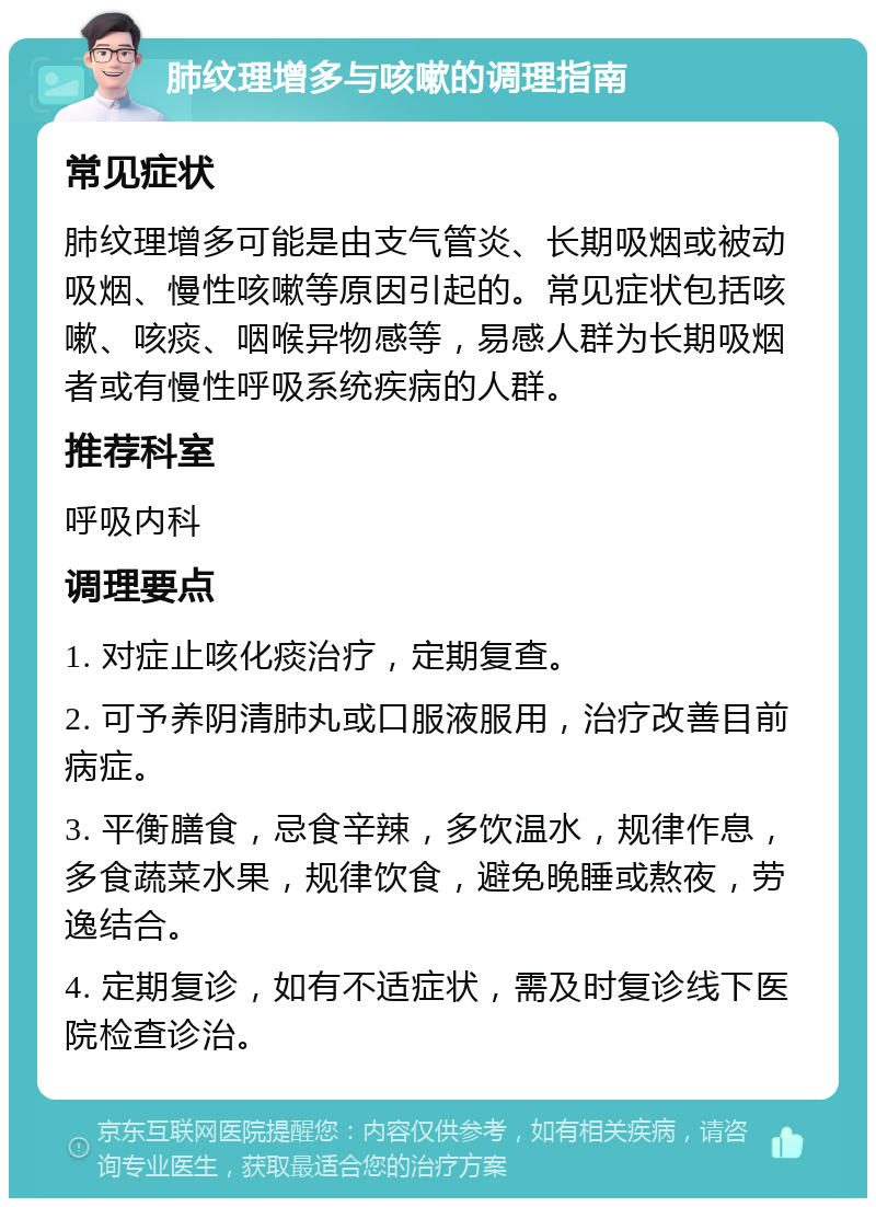 肺纹理增多与咳嗽的调理指南 常见症状 肺纹理增多可能是由支气管炎、长期吸烟或被动吸烟、慢性咳嗽等原因引起的。常见症状包括咳嗽、咳痰、咽喉异物感等，易感人群为长期吸烟者或有慢性呼吸系统疾病的人群。 推荐科室 呼吸内科 调理要点 1. 对症止咳化痰治疗，定期复查。 2. 可予养阴清肺丸或口服液服用，治疗改善目前病症。 3. 平衡膳食，忌食辛辣，多饮温水，规律作息，多食蔬菜水果，规律饮食，避免晚睡或熬夜，劳逸结合。 4. 定期复诊，如有不适症状，需及时复诊线下医院检查诊治。