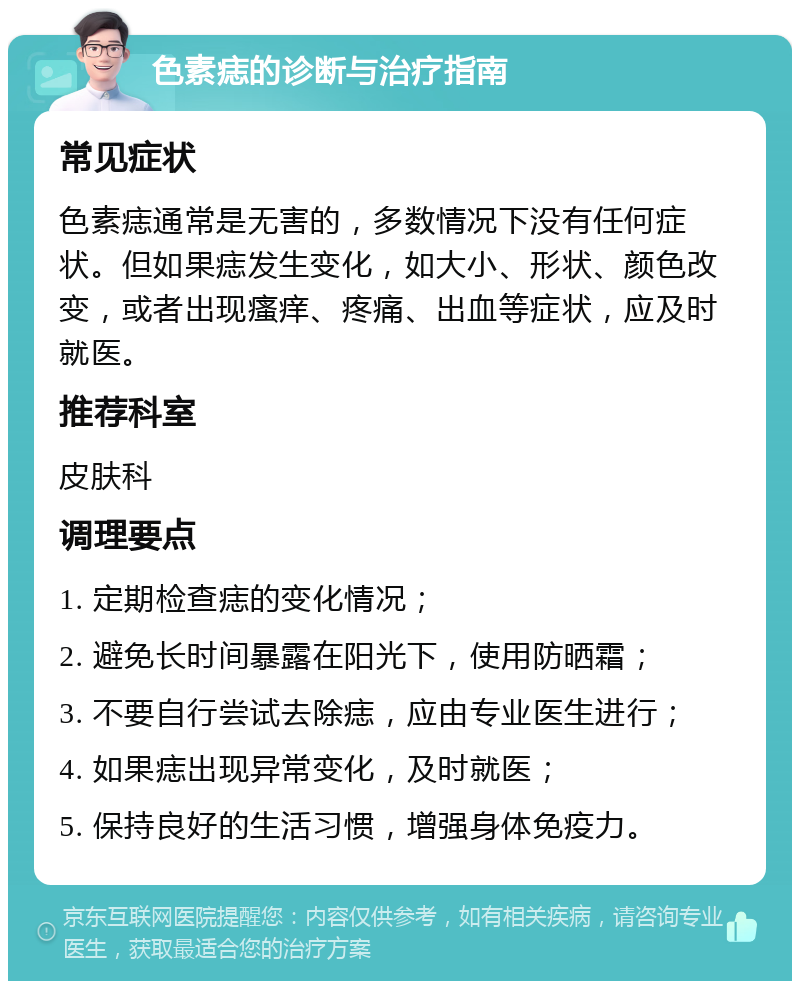 色素痣的诊断与治疗指南 常见症状 色素痣通常是无害的，多数情况下没有任何症状。但如果痣发生变化，如大小、形状、颜色改变，或者出现瘙痒、疼痛、出血等症状，应及时就医。 推荐科室 皮肤科 调理要点 1. 定期检查痣的变化情况； 2. 避免长时间暴露在阳光下，使用防晒霜； 3. 不要自行尝试去除痣，应由专业医生进行； 4. 如果痣出现异常变化，及时就医； 5. 保持良好的生活习惯，增强身体免疫力。