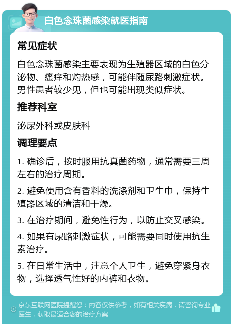 白色念珠菌感染就医指南 常见症状 白色念珠菌感染主要表现为生殖器区域的白色分泌物、瘙痒和灼热感，可能伴随尿路刺激症状。男性患者较少见，但也可能出现类似症状。 推荐科室 泌尿外科或皮肤科 调理要点 1. 确诊后，按时服用抗真菌药物，通常需要三周左右的治疗周期。 2. 避免使用含有香料的洗涤剂和卫生巾，保持生殖器区域的清洁和干燥。 3. 在治疗期间，避免性行为，以防止交叉感染。 4. 如果有尿路刺激症状，可能需要同时使用抗生素治疗。 5. 在日常生活中，注意个人卫生，避免穿紧身衣物，选择透气性好的内裤和衣物。