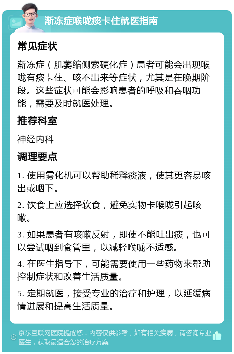 渐冻症喉咙痰卡住就医指南 常见症状 渐冻症（肌萎缩侧索硬化症）患者可能会出现喉咙有痰卡住、咳不出来等症状，尤其是在晚期阶段。这些症状可能会影响患者的呼吸和吞咽功能，需要及时就医处理。 推荐科室 神经内科 调理要点 1. 使用雾化机可以帮助稀释痰液，使其更容易咳出或咽下。 2. 饮食上应选择软食，避免实物卡喉咙引起咳嗽。 3. 如果患者有咳嗽反射，即使不能吐出痰，也可以尝试咽到食管里，以减轻喉咙不适感。 4. 在医生指导下，可能需要使用一些药物来帮助控制症状和改善生活质量。 5. 定期就医，接受专业的治疗和护理，以延缓病情进展和提高生活质量。