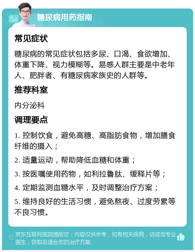 糖尿病用药指南 常见症状 糖尿病的常见症状包括多尿、口渴、食欲增加、体重下降、视力模糊等。易感人群主要是中老年人、肥胖者、有糖尿病家族史的人群等。 推荐科室 内分泌科 调理要点 1. 控制饮食，避免高糖、高脂肪食物，增加膳食纤维的摄入； 2. 适量运动，帮助降低血糖和体重； 3. 按医嘱使用药物，如利拉鲁肽、缓释片等； 4. 定期监测血糖水平，及时调整治疗方案； 5. 维持良好的生活习惯，避免熬夜、过度劳累等不良习惯。