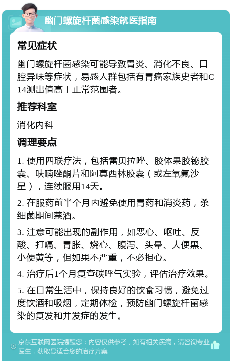 幽门螺旋杆菌感染就医指南 常见症状 幽门螺旋杆菌感染可能导致胃炎、消化不良、口腔异味等症状，易感人群包括有胃癌家族史者和C14测出值高于正常范围者。 推荐科室 消化内科 调理要点 1. 使用四联疗法，包括雷贝拉唑、胶体果胶铋胶囊、呋喃唑酮片和阿莫西林胶囊（或左氧氟沙星），连续服用14天。 2. 在服药前半个月内避免使用胃药和消炎药，杀细菌期间禁酒。 3. 注意可能出现的副作用，如恶心、呕吐、反酸、打嗝、胃胀、烧心、腹泻、头晕、大便黑、小便黄等，但如果不严重，不必担心。 4. 治疗后1个月复查碳呼气实验，评估治疗效果。 5. 在日常生活中，保持良好的饮食习惯，避免过度饮酒和吸烟，定期体检，预防幽门螺旋杆菌感染的复发和并发症的发生。