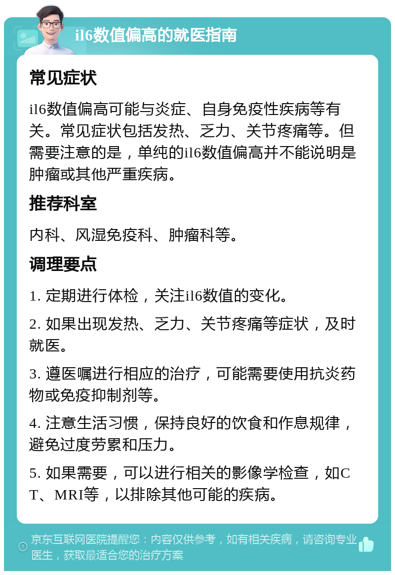 il6数值偏高的就医指南 常见症状 il6数值偏高可能与炎症、自身免疫性疾病等有关。常见症状包括发热、乏力、关节疼痛等。但需要注意的是，单纯的il6数值偏高并不能说明是肿瘤或其他严重疾病。 推荐科室 内科、风湿免疫科、肿瘤科等。 调理要点 1. 定期进行体检，关注il6数值的变化。 2. 如果出现发热、乏力、关节疼痛等症状，及时就医。 3. 遵医嘱进行相应的治疗，可能需要使用抗炎药物或免疫抑制剂等。 4. 注意生活习惯，保持良好的饮食和作息规律，避免过度劳累和压力。 5. 如果需要，可以进行相关的影像学检查，如CT、MRI等，以排除其他可能的疾病。